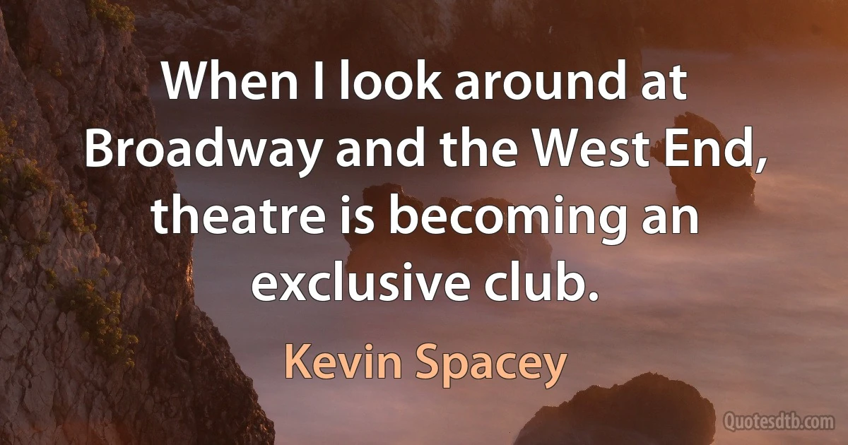 When I look around at Broadway and the West End, theatre is becoming an exclusive club. (Kevin Spacey)