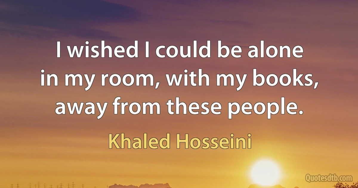 I wished I could be alone in my room, with my books, away from these people. (Khaled Hosseini)