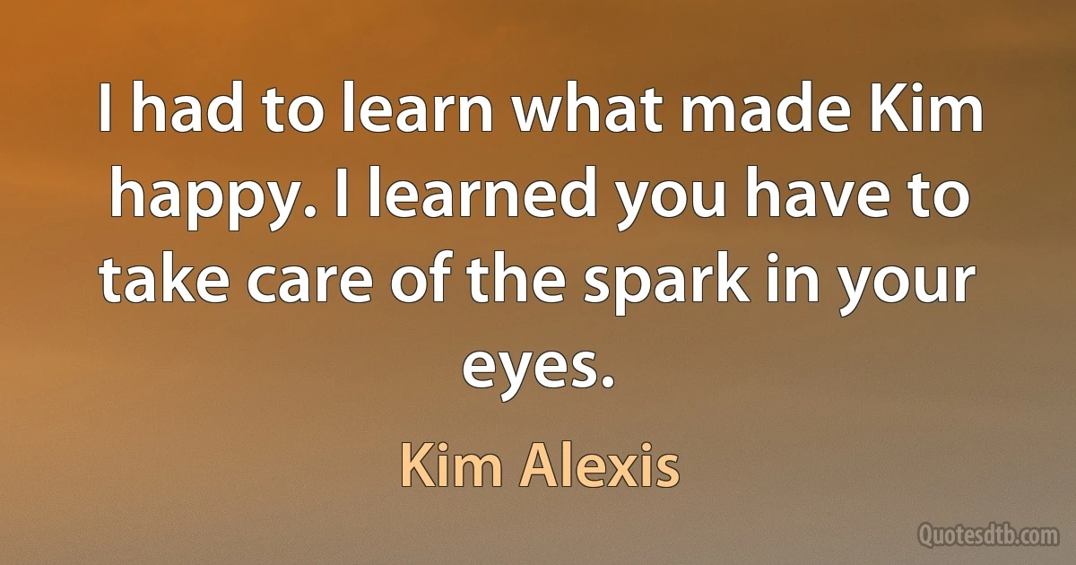 I had to learn what made Kim happy. I learned you have to take care of the spark in your eyes. (Kim Alexis)