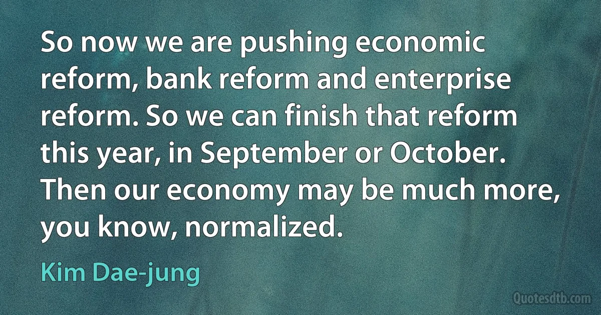 So now we are pushing economic reform, bank reform and enterprise reform. So we can finish that reform this year, in September or October. Then our economy may be much more, you know, normalized. (Kim Dae-jung)