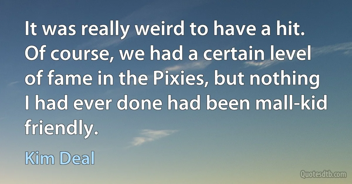 It was really weird to have a hit. Of course, we had a certain level of fame in the Pixies, but nothing I had ever done had been mall-kid friendly. (Kim Deal)