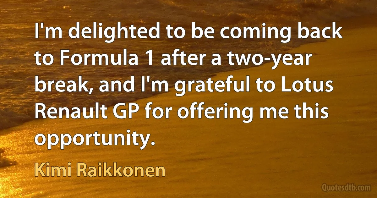 I'm delighted to be coming back to Formula 1 after a two-year break, and I'm grateful to Lotus Renault GP for offering me this opportunity. (Kimi Raikkonen)