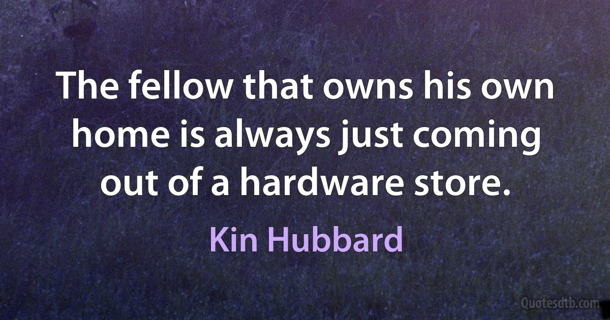 The fellow that owns his own home is always just coming out of a hardware store. (Kin Hubbard)