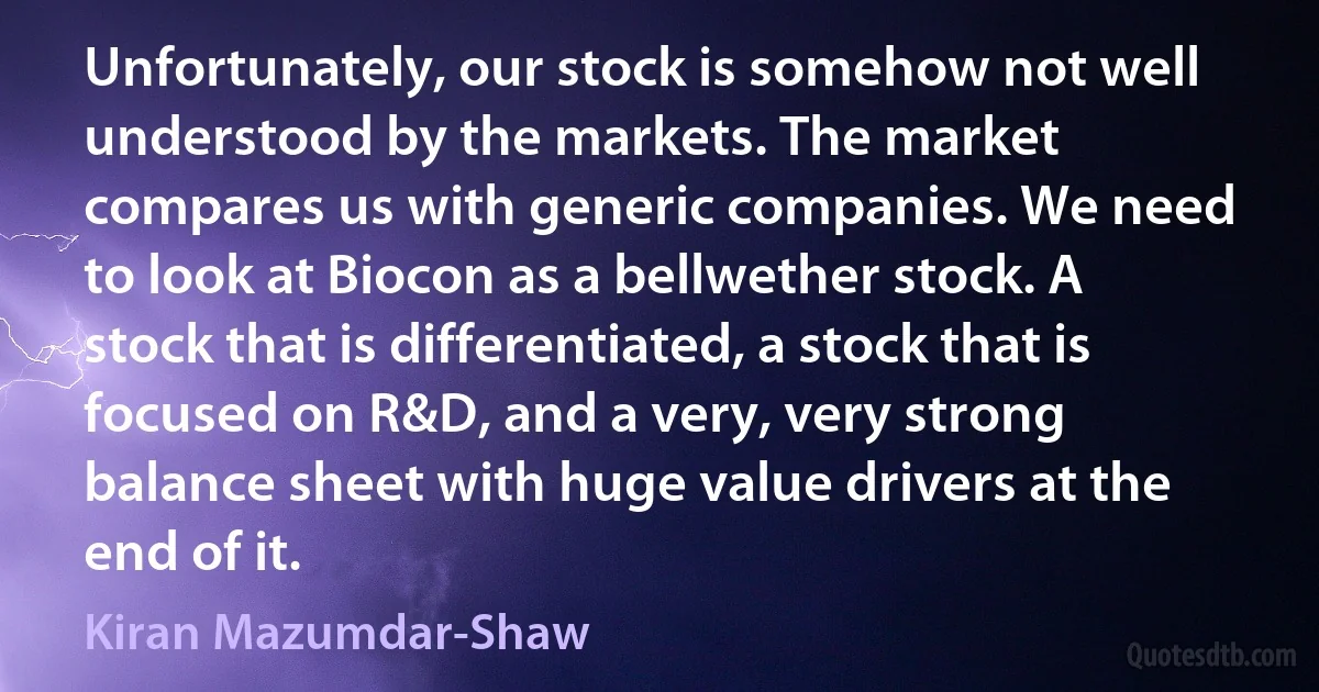 Unfortunately, our stock is somehow not well understood by the markets. The market compares us with generic companies. We need to look at Biocon as a bellwether stock. A stock that is differentiated, a stock that is focused on R&D, and a very, very strong balance sheet with huge value drivers at the end of it. (Kiran Mazumdar-Shaw)