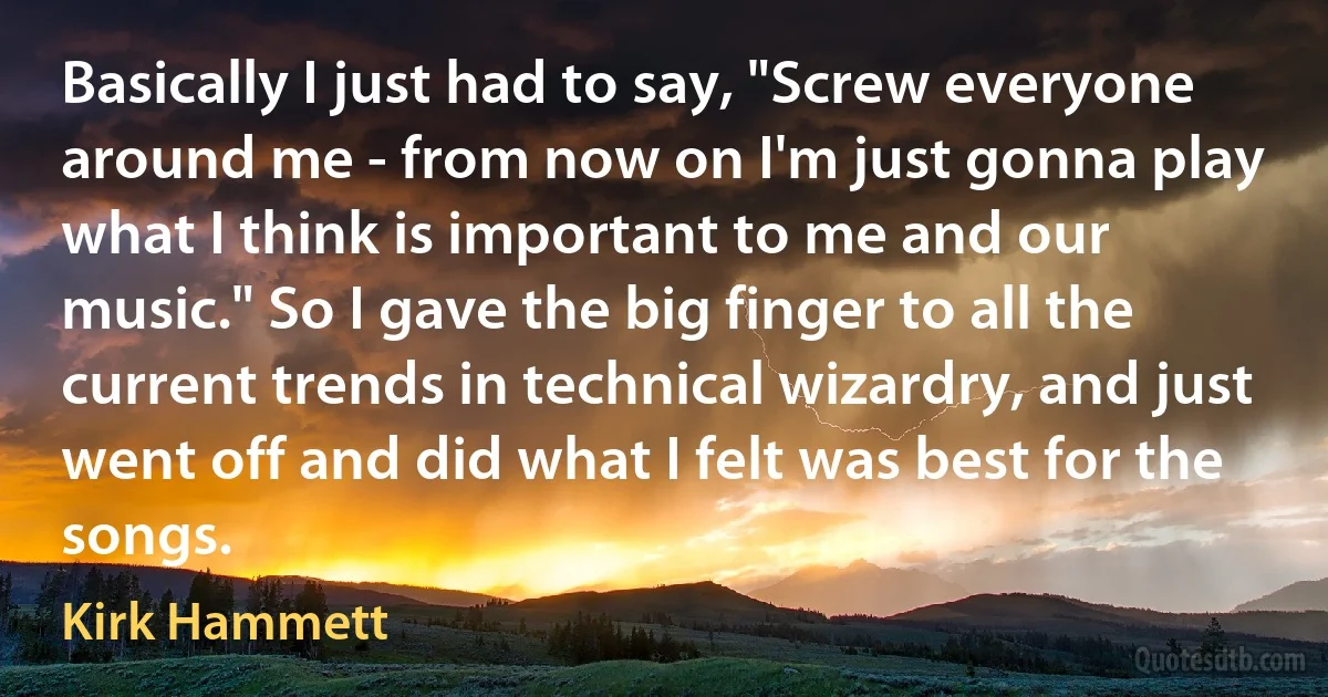 Basically I just had to say, "Screw everyone around me - from now on I'm just gonna play what I think is important to me and our music." So I gave the big finger to all the current trends in technical wizardry, and just went off and did what I felt was best for the songs. (Kirk Hammett)