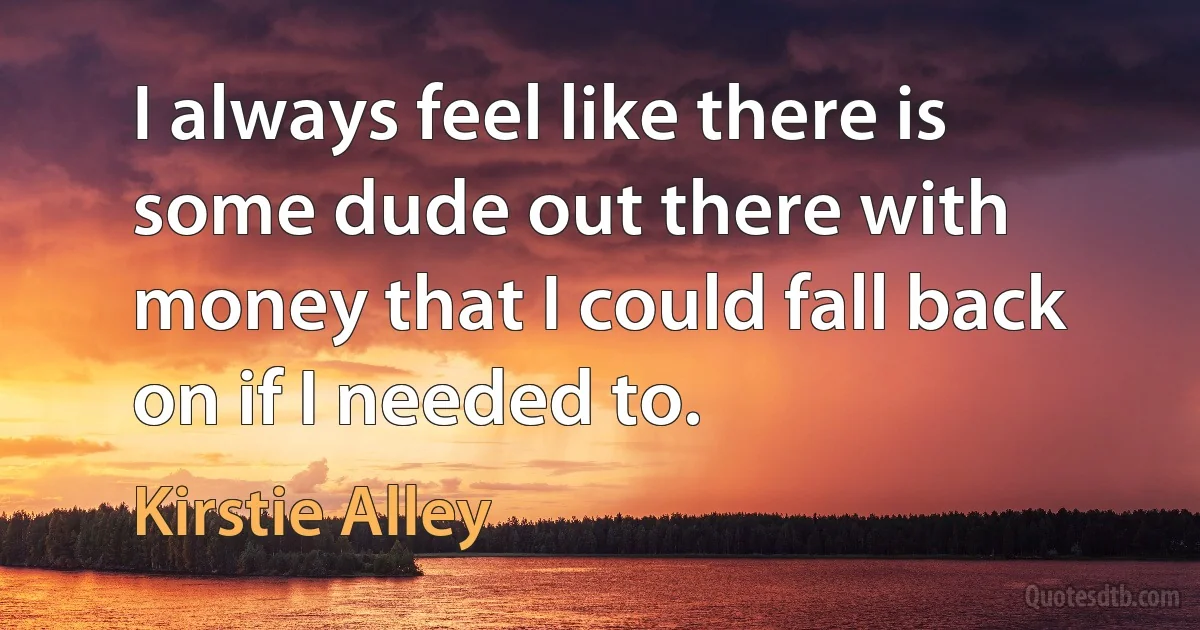 I always feel like there is some dude out there with money that I could fall back on if I needed to. (Kirstie Alley)