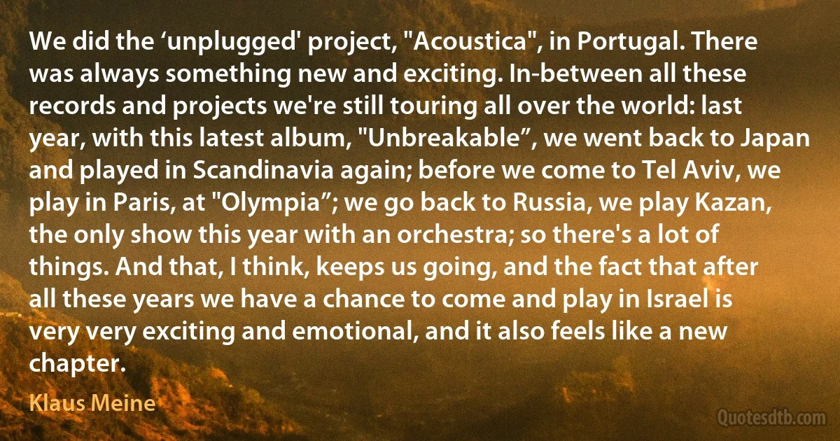 We did the ‘unplugged' project, "Acoustica", in Portugal. There was always something new and exciting. In-between all these records and projects we're still touring all over the world: last year, with this latest album, "Unbreakable”, we went back to Japan and played in Scandinavia again; before we come to Tel Aviv, we play in Paris, at "Olympia”; we go back to Russia, we play Kazan, the only show this year with an orchestra; so there's a lot of things. And that, I think, keeps us going, and the fact that after all these years we have a chance to come and play in Israel is very very exciting and emotional, and it also feels like a new chapter. (Klaus Meine)