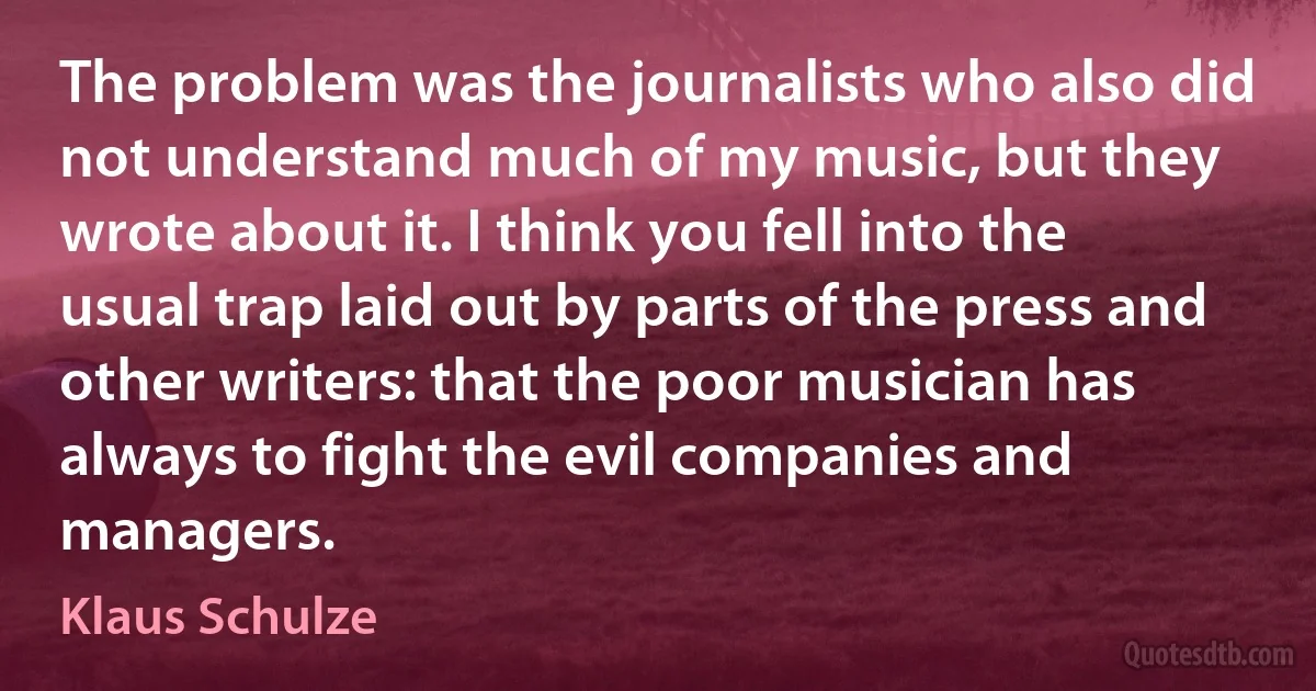 The problem was the journalists who also did not understand much of my music, but they wrote about it. I think you fell into the usual trap laid out by parts of the press and other writers: that the poor musician has always to fight the evil companies and managers. (Klaus Schulze)