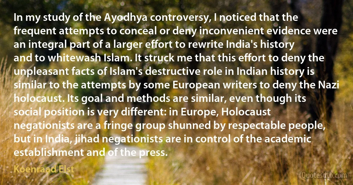 In my study of the Ayodhya controversy, I noticed that the frequent attempts to conceal or deny inconvenient evidence were an integral part of a larger effort to rewrite India's history and to whitewash Islam. It struck me that this effort to deny the unpleasant facts of Islam's destructive role in Indian history is similar to the attempts by some European writers to deny the Nazi holocaust. Its goal and methods are similar, even though its social position is very different: in Europe, Holocaust negationists are a fringe group shunned by respectable people, but in India, jihad negationists are in control of the academic establishment and of the press. (Koenraad Elst)