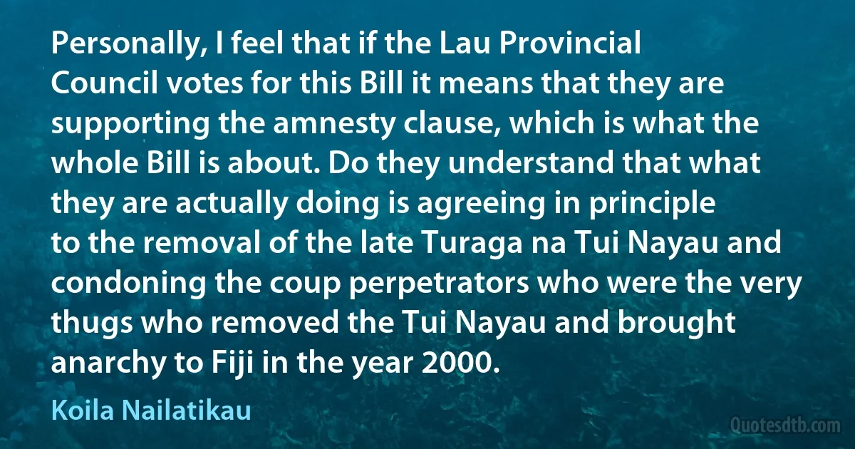 Personally, I feel that if the Lau Provincial Council votes for this Bill it means that they are supporting the amnesty clause, which is what the whole Bill is about. Do they understand that what they are actually doing is agreeing in principle to the removal of the late Turaga na Tui Nayau and condoning the coup perpetrators who were the very thugs who removed the Tui Nayau and brought anarchy to Fiji in the year 2000. (Koila Nailatikau)