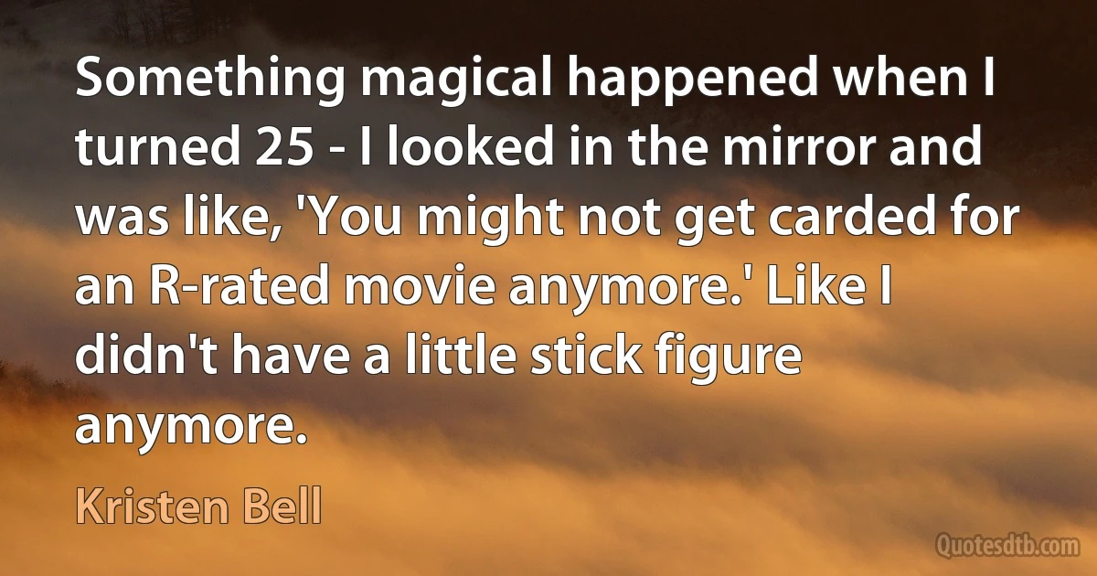 Something magical happened when I turned 25 - I looked in the mirror and was like, 'You might not get carded for an R-rated movie anymore.' Like I didn't have a little stick figure anymore. (Kristen Bell)