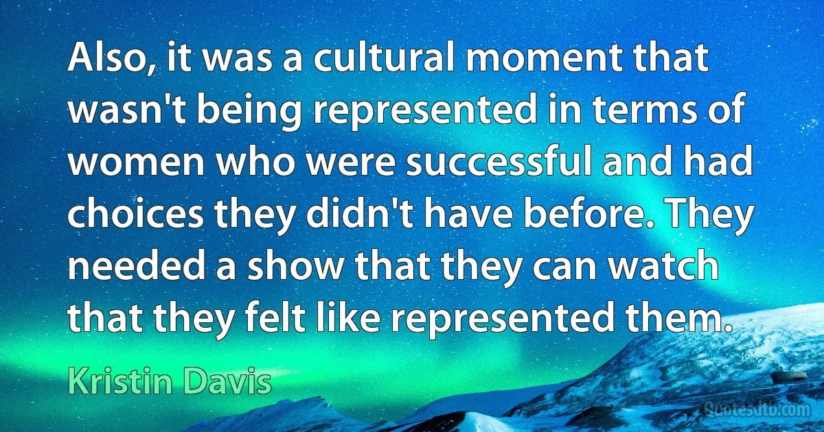 Also, it was a cultural moment that wasn't being represented in terms of women who were successful and had choices they didn't have before. They needed a show that they can watch that they felt like represented them. (Kristin Davis)