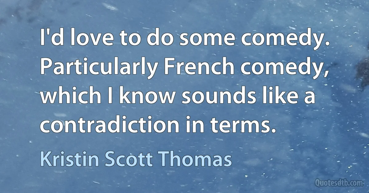 I'd love to do some comedy. Particularly French comedy, which I know sounds like a contradiction in terms. (Kristin Scott Thomas)