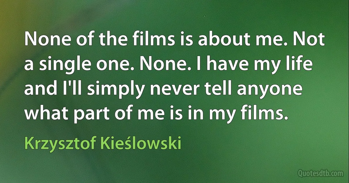 None of the films is about me. Not a single one. None. I have my life and I'll simply never tell anyone what part of me is in my films. (Krzysztof Kieślowski)