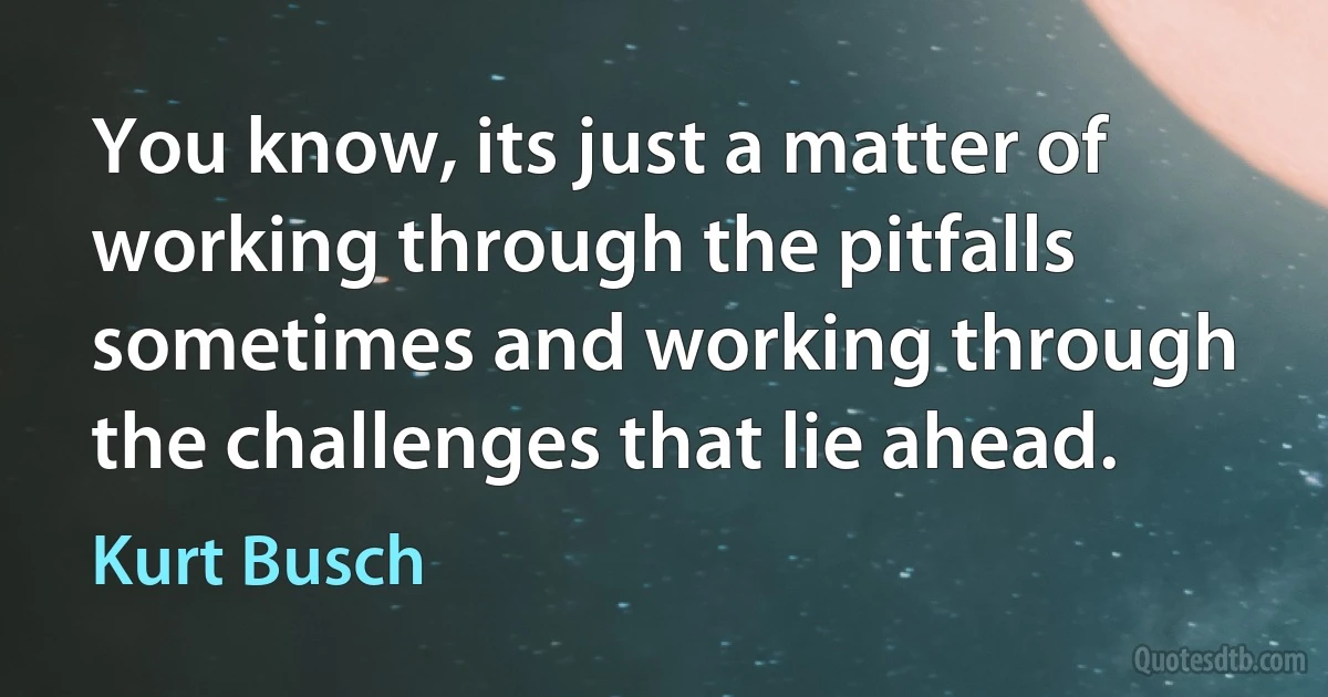 You know, its just a matter of working through the pitfalls sometimes and working through the challenges that lie ahead. (Kurt Busch)