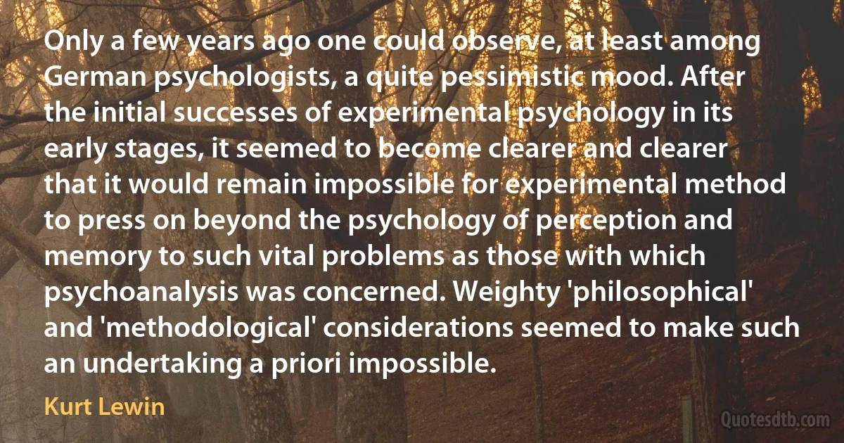 Only a few years ago one could observe, at least among German psychologists, a quite pessimistic mood. After the initial successes of experimental psychology in its early stages, it seemed to become clearer and clearer that it would remain impossible for experimental method to press on beyond the psychology of perception and memory to such vital problems as those with which psychoanalysis was concerned. Weighty 'philosophical' and 'methodological' considerations seemed to make such an undertaking a priori impossible. (Kurt Lewin)