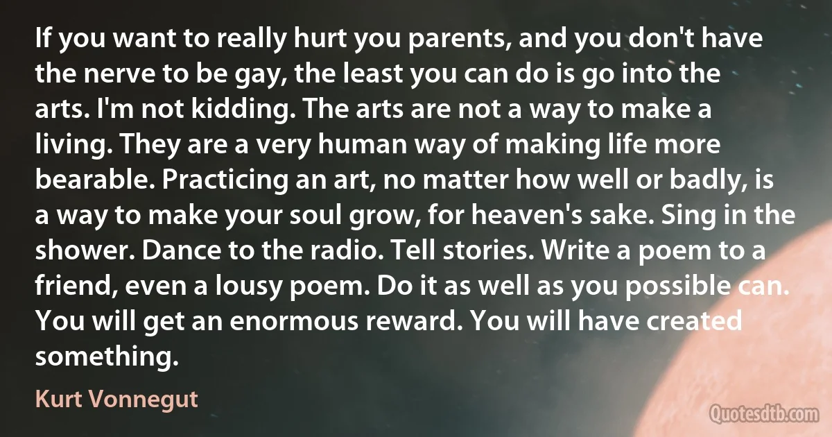 If you want to really hurt you parents, and you don't have the nerve to be gay, the least you can do is go into the arts. I'm not kidding. The arts are not a way to make a living. They are a very human way of making life more bearable. Practicing an art, no matter how well or badly, is a way to make your soul grow, for heaven's sake. Sing in the shower. Dance to the radio. Tell stories. Write a poem to a friend, even a lousy poem. Do it as well as you possible can. You will get an enormous reward. You will have created something. (Kurt Vonnegut)