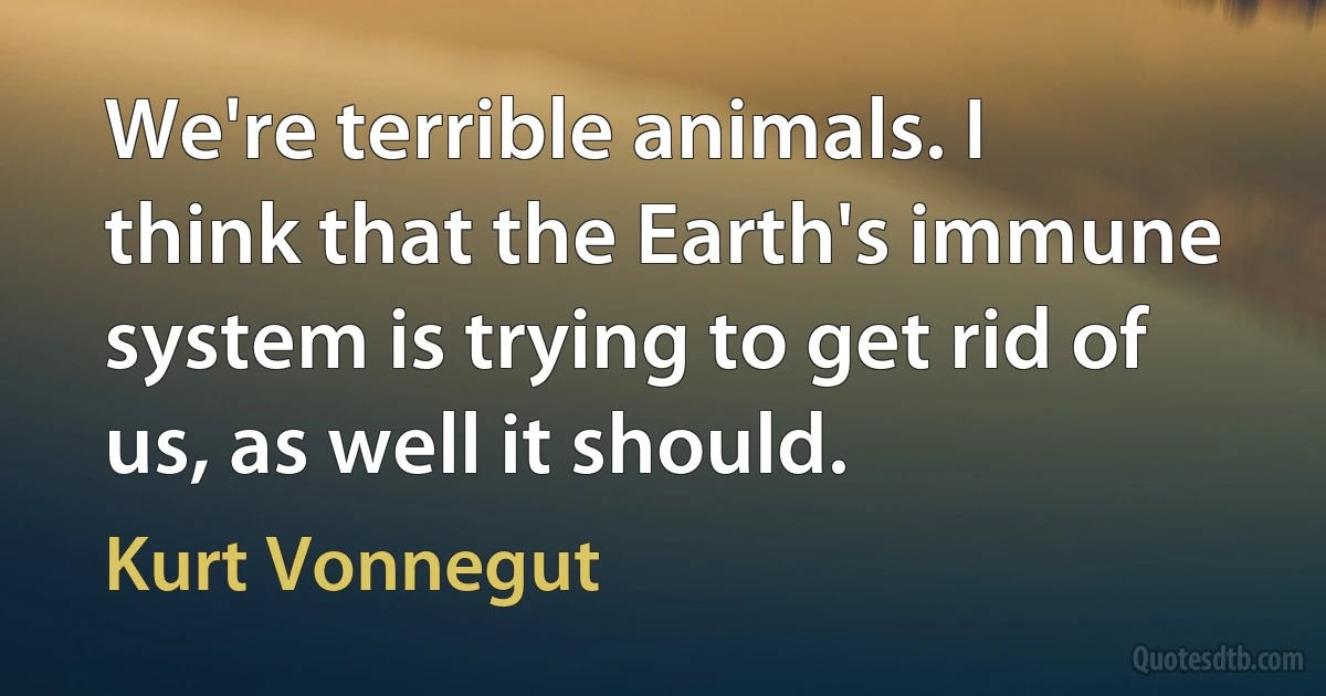 We're terrible animals. I think that the Earth's immune system is trying to get rid of us, as well it should. (Kurt Vonnegut)