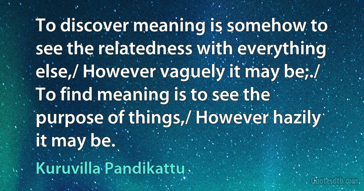 To discover meaning is somehow to see the relatedness with everything else,/ However vaguely it may be;./ To find meaning is to see the purpose of things,/ However hazily it may be. (Kuruvilla Pandikattu)