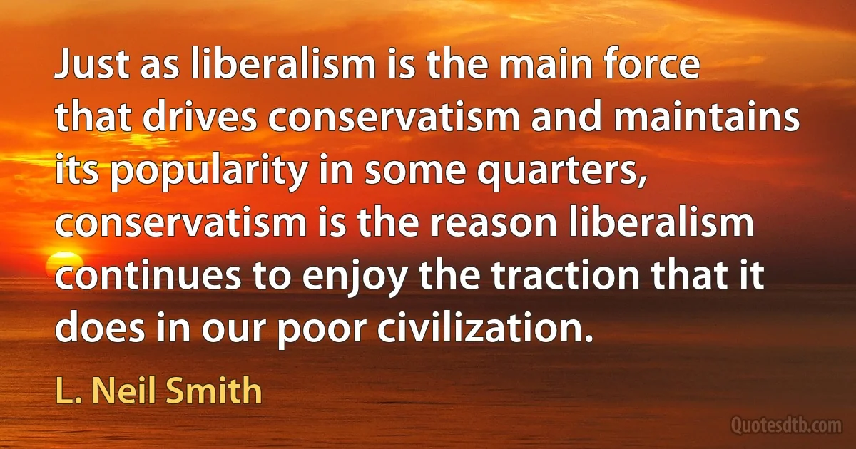 Just as liberalism is the main force that drives conservatism and maintains its popularity in some quarters, conservatism is the reason liberalism continues to enjoy the traction that it does in our poor civilization. (L. Neil Smith)