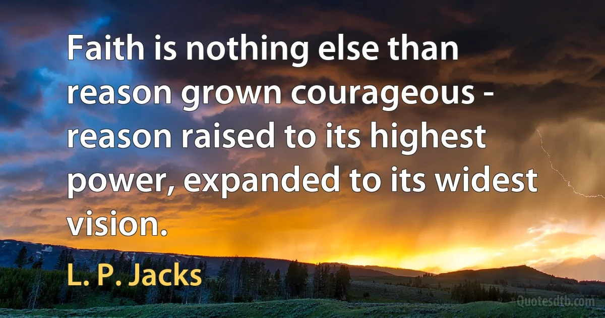 Faith is nothing else than reason grown courageous - reason raised to its highest power, expanded to its widest vision. (L. P. Jacks)