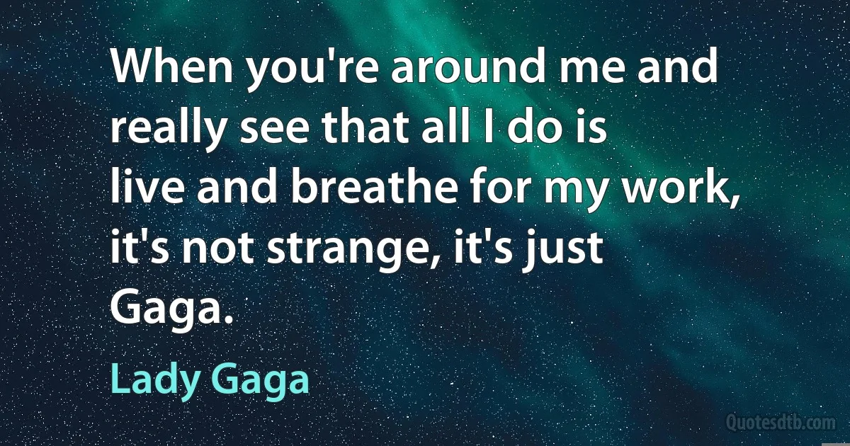 When you're around me and really see that all I do is live and breathe for my work, it's not strange, it's just Gaga. (Lady Gaga)