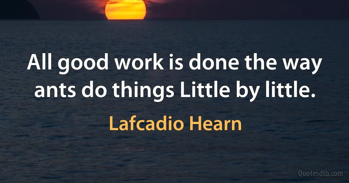 All good work is done the way ants do things Little by little. (Lafcadio Hearn)