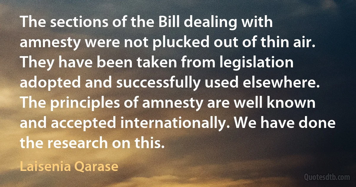 The sections of the Bill dealing with amnesty were not plucked out of thin air. They have been taken from legislation adopted and successfully used elsewhere. The principles of amnesty are well known and accepted internationally. We have done the research on this. (Laisenia Qarase)