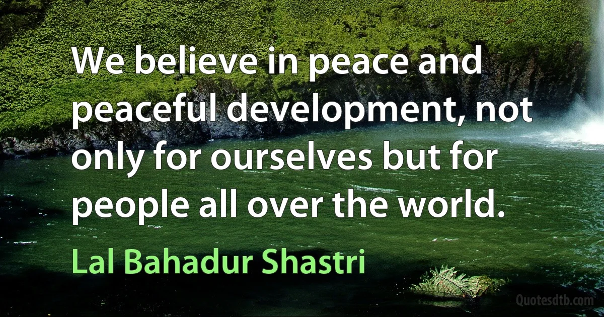 We believe in peace and peaceful development, not only for ourselves but for people all over the world. (Lal Bahadur Shastri)