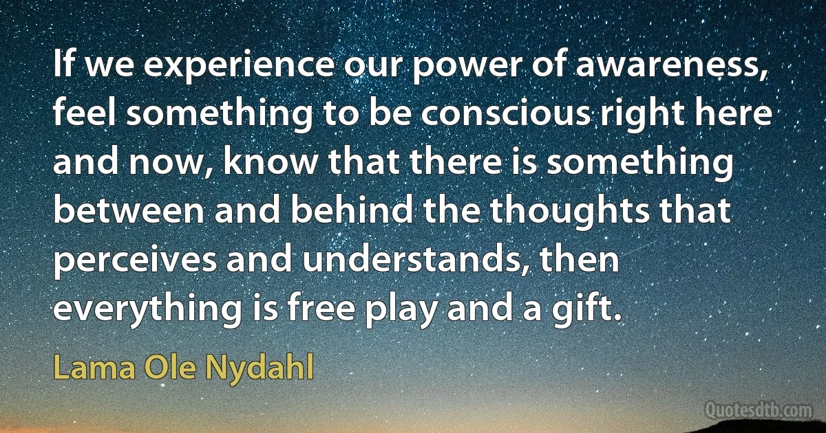 If we experience our power of awareness, feel something to be conscious right here and now, know that there is something between and behind the thoughts that perceives and understands, then everything is free play and a gift. (Lama Ole Nydahl)