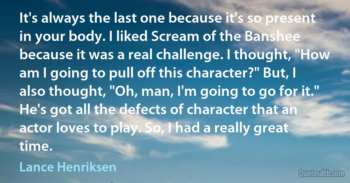 It's always the last one because it's so present in your body. I liked Scream of the Banshee because it was a real challenge. I thought, "How am I going to pull off this character?" But, I also thought, "Oh, man, I'm going to go for it." He's got all the defects of character that an actor loves to play. So, I had a really great time. (Lance Henriksen)