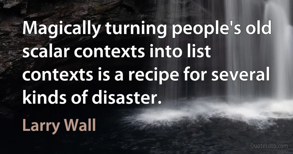 Magically turning people's old scalar contexts into list contexts is a recipe for several kinds of disaster. (Larry Wall)