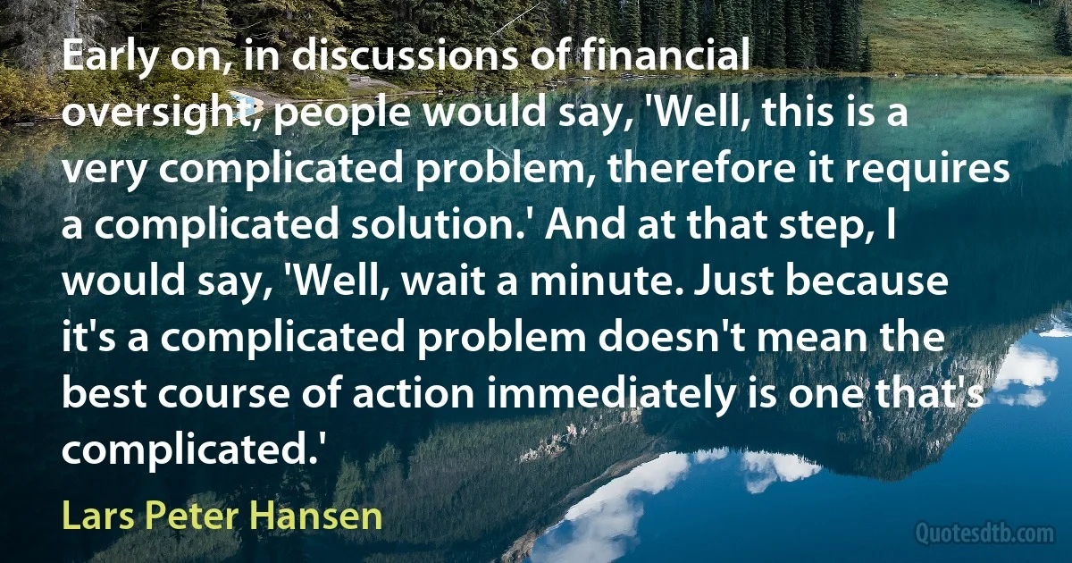 Early on, in discussions of financial oversight, people would say, 'Well, this is a very complicated problem, therefore it requires a complicated solution.' And at that step, I would say, 'Well, wait a minute. Just because it's a complicated problem doesn't mean the best course of action immediately is one that's complicated.' (Lars Peter Hansen)