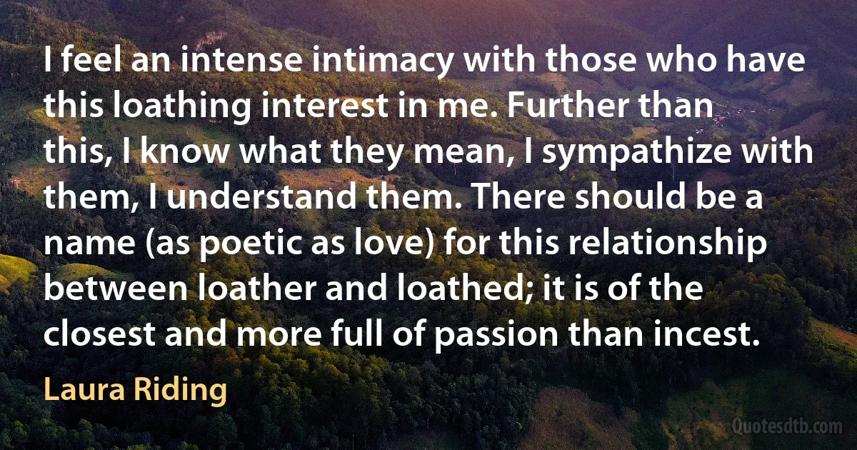 I feel an intense intimacy with those who have this loathing interest in me. Further than this, I know what they mean, I sympathize with them, I understand them. There should be a name (as poetic as love) for this relationship between loather and loathed; it is of the closest and more full of passion than incest. (Laura Riding)