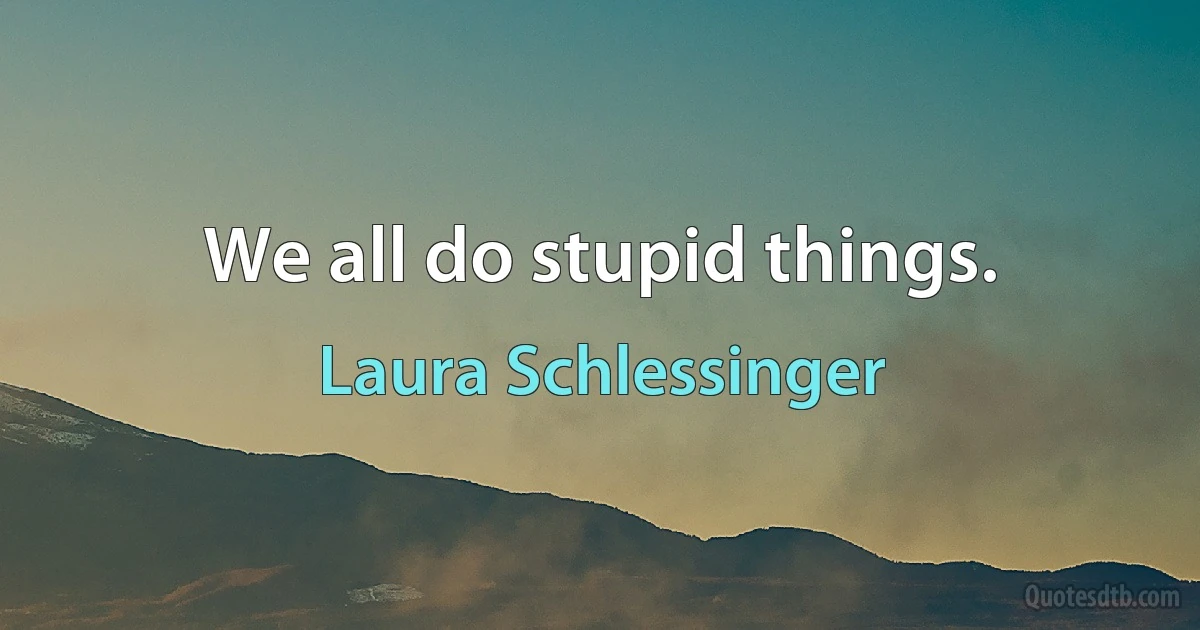 We all do stupid things. (Laura Schlessinger)