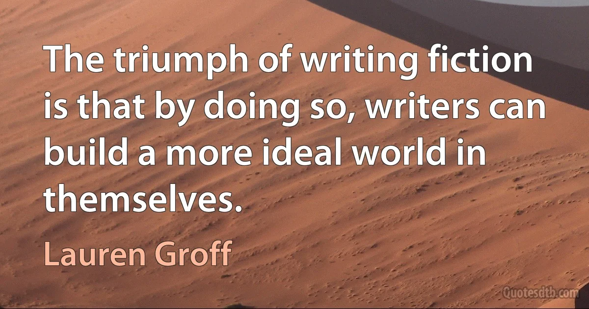 The triumph of writing fiction is that by doing so, writers can build a more ideal world in themselves. (Lauren Groff)