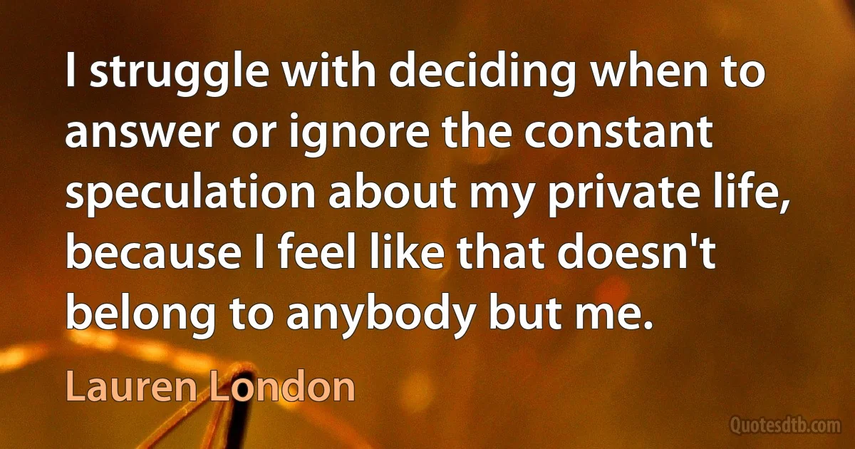 I struggle with deciding when to answer or ignore the constant speculation about my private life, because I feel like that doesn't belong to anybody but me. (Lauren London)