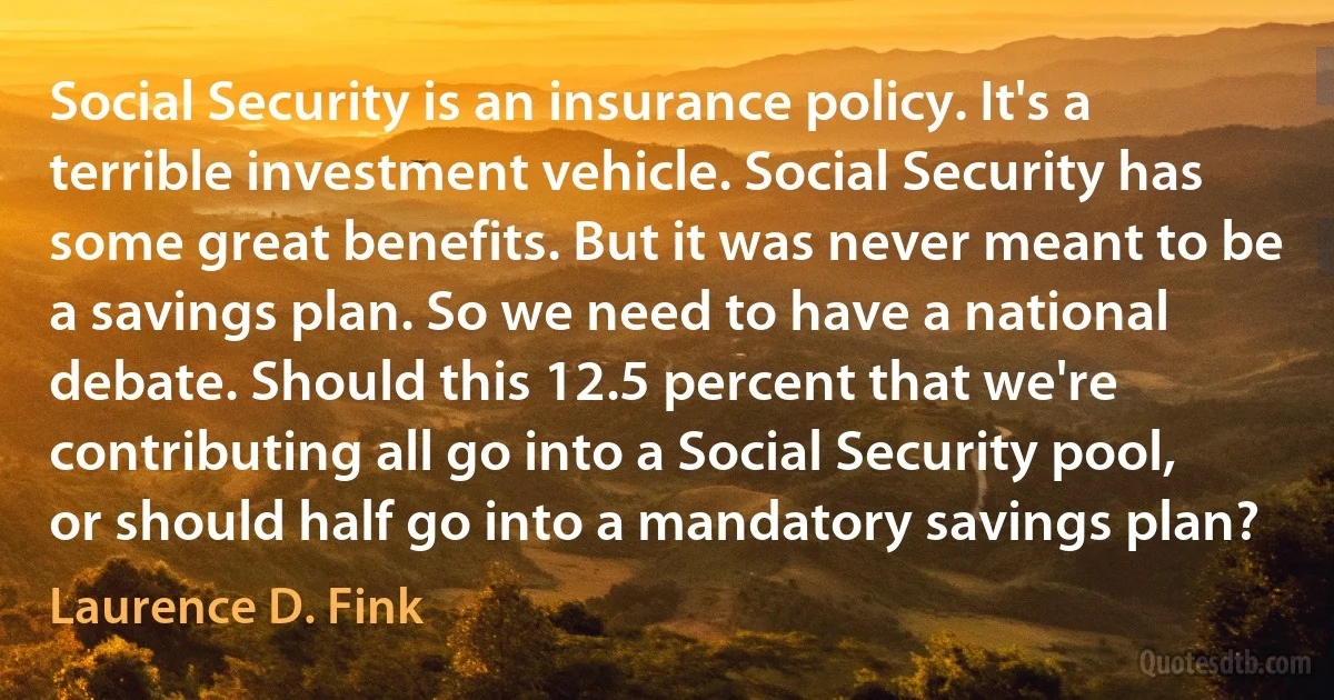 Social Security is an insurance policy. It's a terrible investment vehicle. Social Security has some great benefits. But it was never meant to be a savings plan. So we need to have a national debate. Should this 12.5 percent that we're contributing all go into a Social Security pool, or should half go into a mandatory savings plan? (Laurence D. Fink)