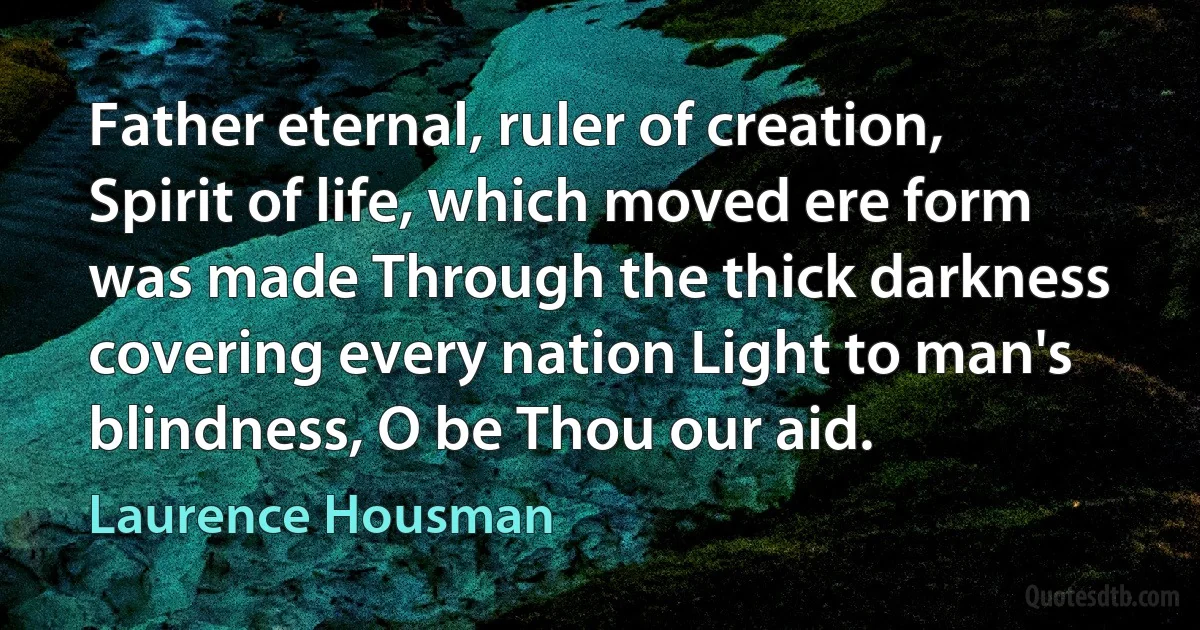 Father eternal, ruler of creation, Spirit of life, which moved ere form was made Through the thick darkness covering every nation Light to man's blindness, O be Thou our aid. (Laurence Housman)