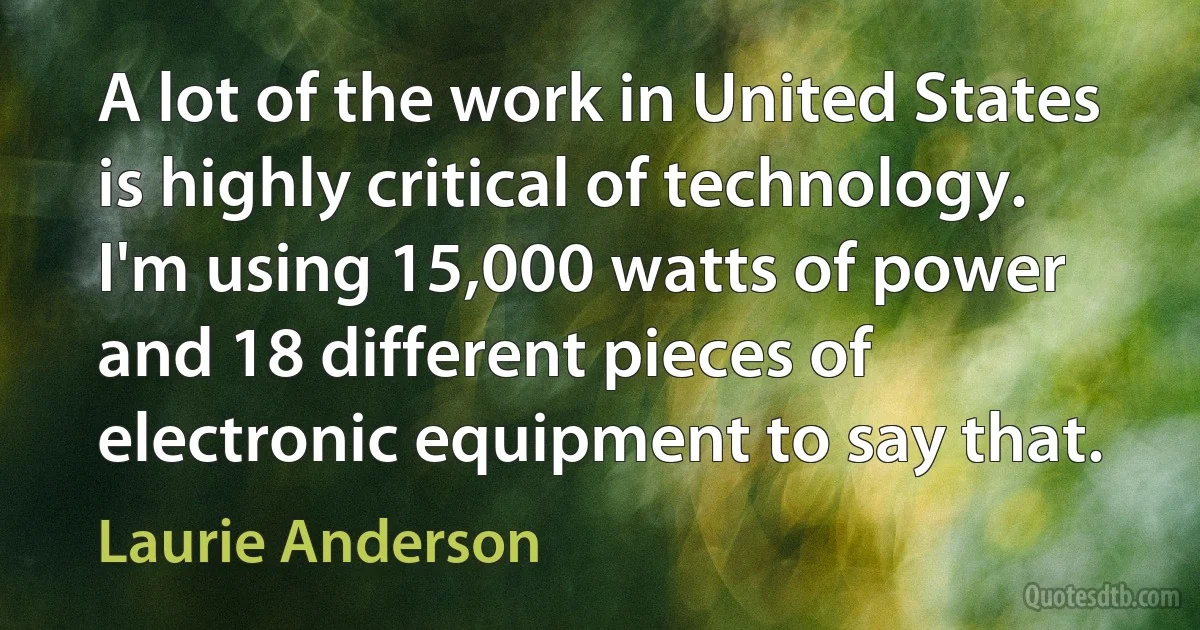 A lot of the work in United States is highly critical of technology. I'm using 15,000 watts of power and 18 different pieces of electronic equipment to say that. (Laurie Anderson)