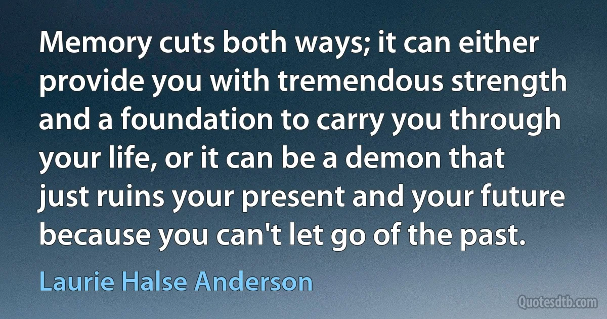 Memory cuts both ways; it can either provide you with tremendous strength and a foundation to carry you through your life, or it can be a demon that just ruins your present and your future because you can't let go of the past. (Laurie Halse Anderson)