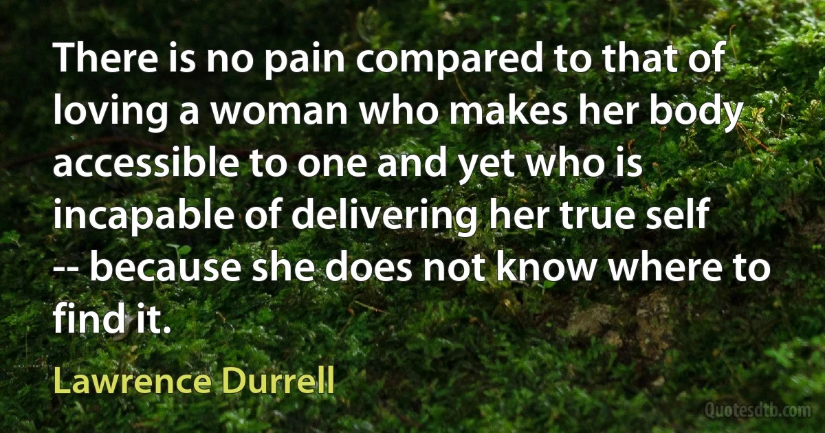 There is no pain compared to that of loving a woman who makes her body accessible to one and yet who is incapable of delivering her true self -- because she does not know where to find it. (Lawrence Durrell)