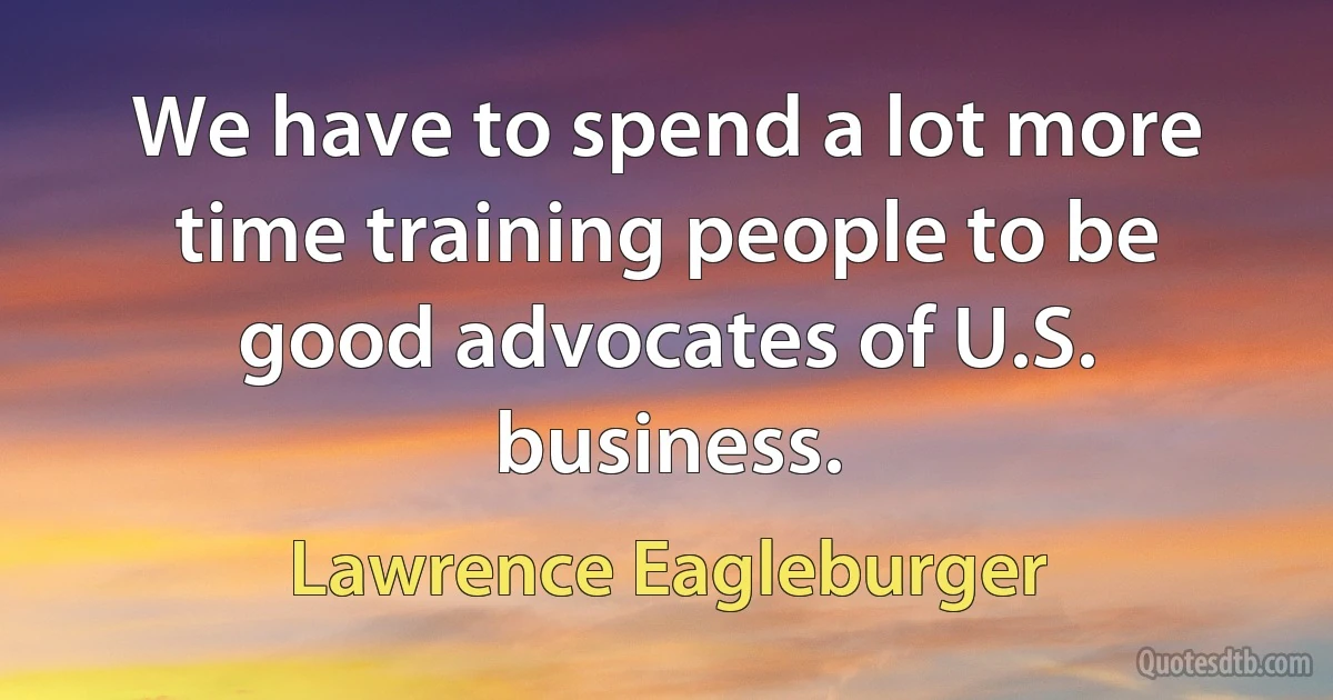 We have to spend a lot more time training people to be good advocates of U.S. business. (Lawrence Eagleburger)