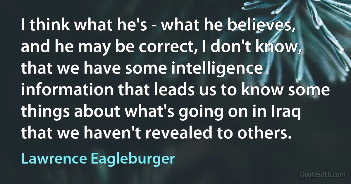 I think what he's - what he believes, and he may be correct, I don't know, that we have some intelligence information that leads us to know some things about what's going on in Iraq that we haven't revealed to others. (Lawrence Eagleburger)