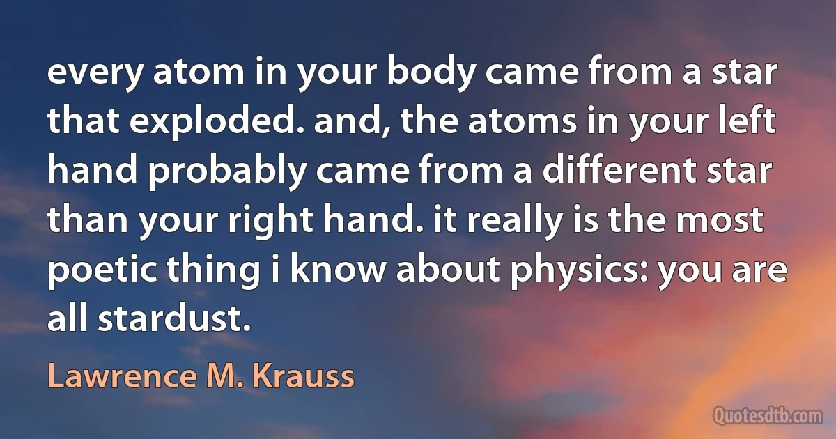 every atom in your body came from a star that exploded. and, the atoms in your left hand probably came from a different star than your right hand. it really is the most poetic thing i know about physics: you are all stardust. (Lawrence M. Krauss)