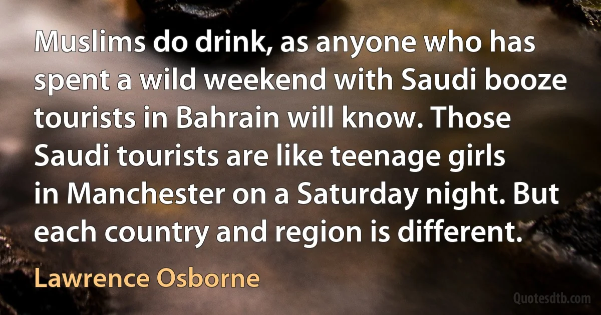 Muslims do drink, as anyone who has spent a wild weekend with Saudi booze tourists in Bahrain will know. Those Saudi tourists are like teenage girls in Manchester on a Saturday night. But each country and region is different. (Lawrence Osborne)