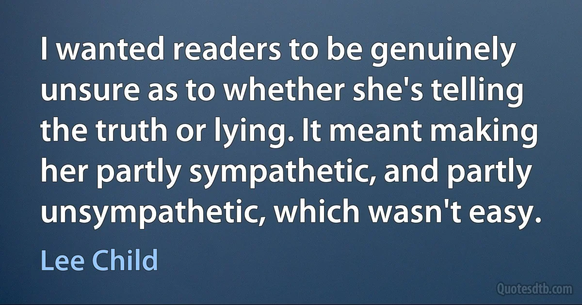 I wanted readers to be genuinely unsure as to whether she's telling the truth or lying. It meant making her partly sympathetic, and partly unsympathetic, which wasn't easy. (Lee Child)