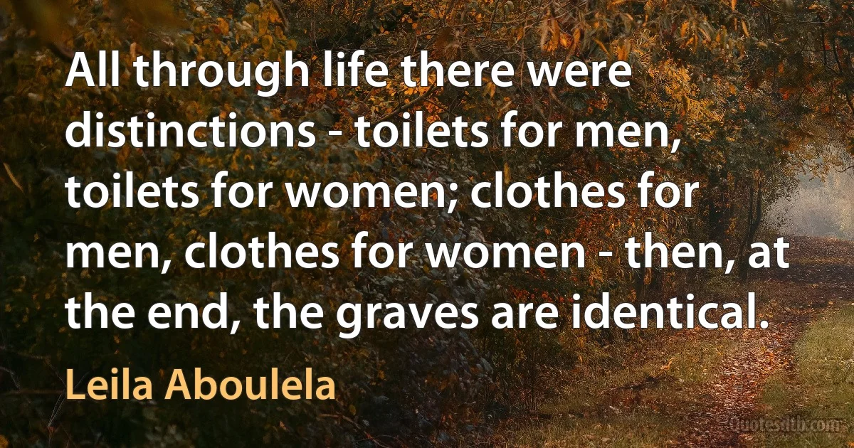 All through life there were distinctions - toilets for men, toilets for women; clothes for men, clothes for women - then, at the end, the graves are identical. (Leila Aboulela)