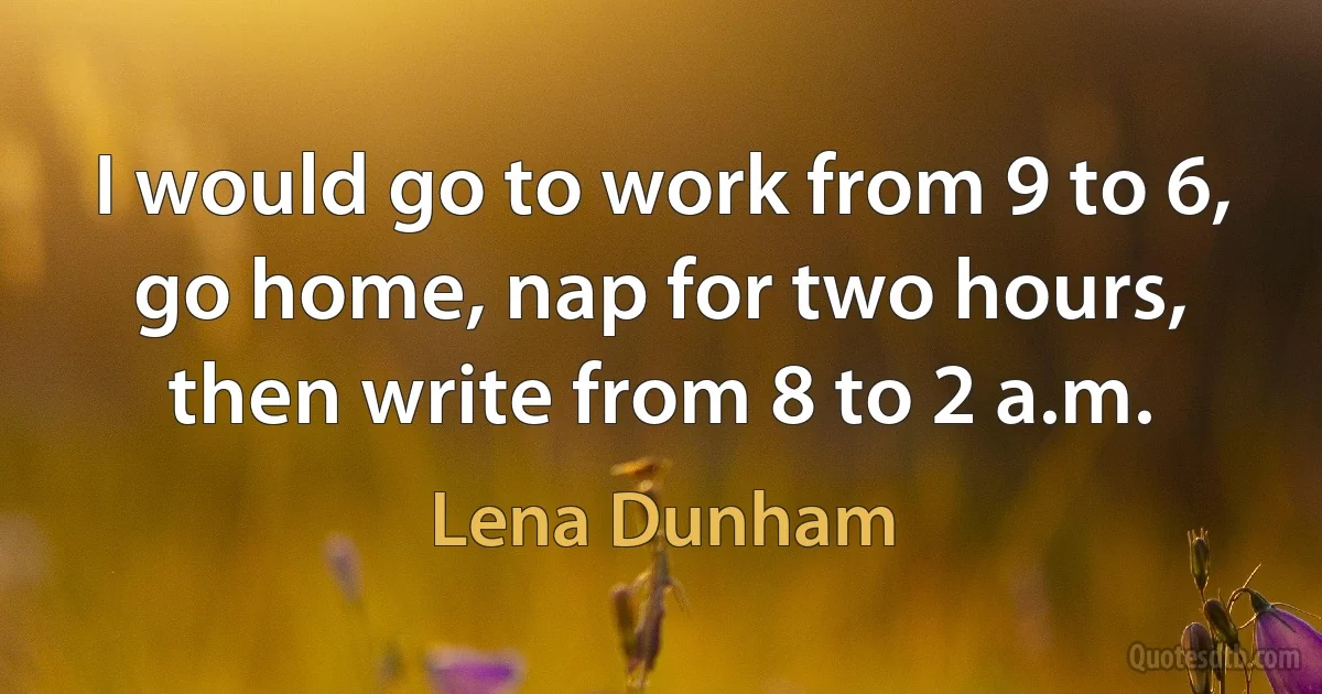 I would go to work from 9 to 6, go home, nap for two hours, then write from 8 to 2 a.m. (Lena Dunham)