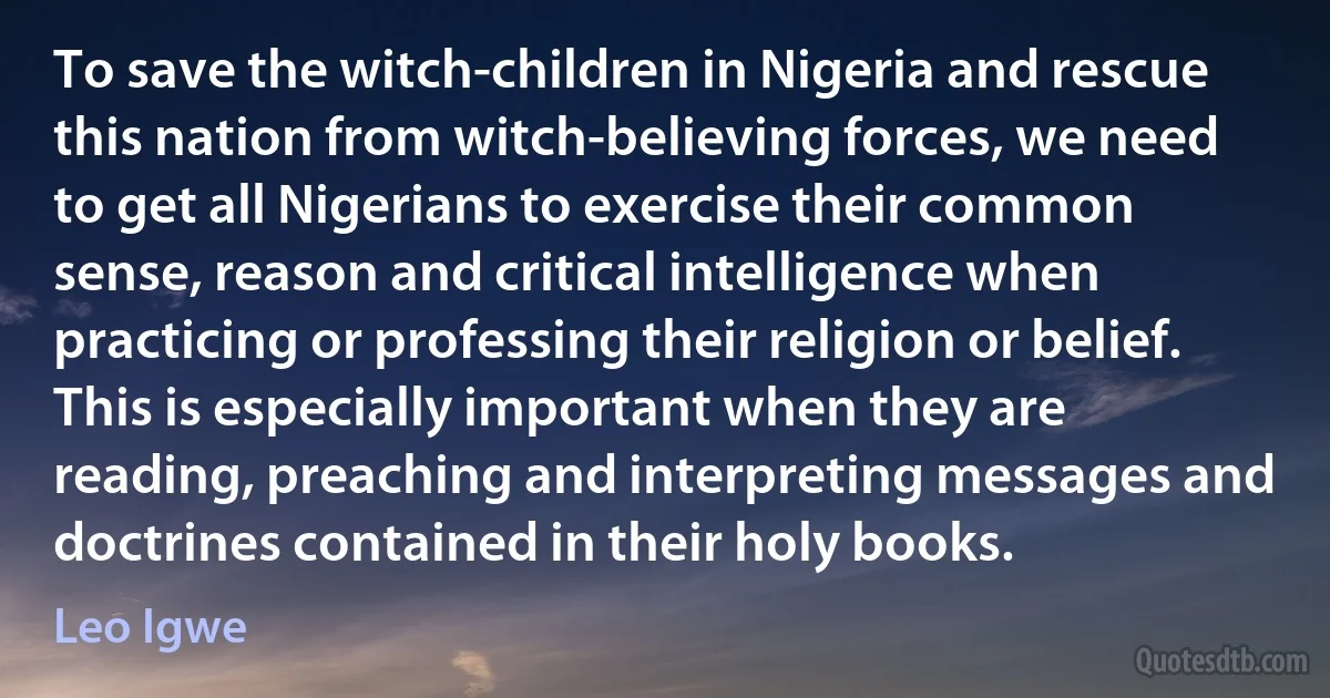 To save the witch-children in Nigeria and rescue this nation from witch-believing forces, we need to get all Nigerians to exercise their common sense, reason and critical intelligence when practicing or professing their religion or belief. This is especially important when they are reading, preaching and interpreting messages and doctrines contained in their holy books. (Leo Igwe)